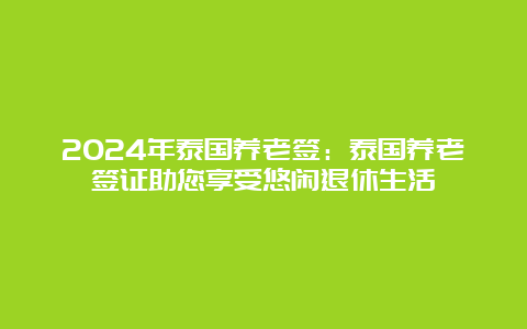 2024年泰国养老签：泰国养老签证助您享受悠闲退休生活