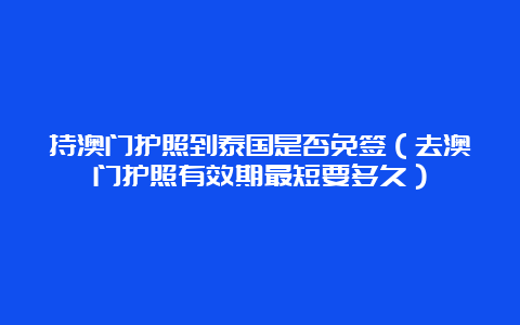 持澳门护照到泰国是否免签（去澳门护照有效期最短要多久）