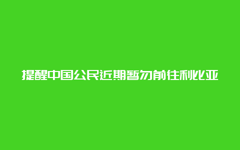 提醒中国公民近期暂勿前往利比亚