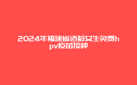 2024年福建省适龄女生免费hpv疫苗接种