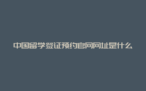 中国留学签证预约官网网址是什么