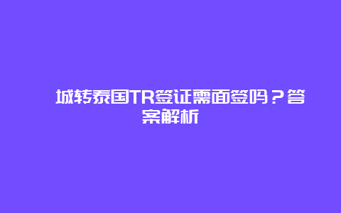 槟城转泰国TR签证需面签吗？答案解析