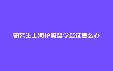 研究生上海护照留学签证怎么办