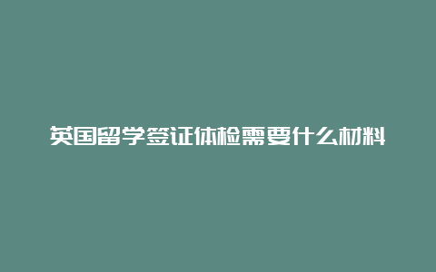 英国留学签证体检需要什么材料