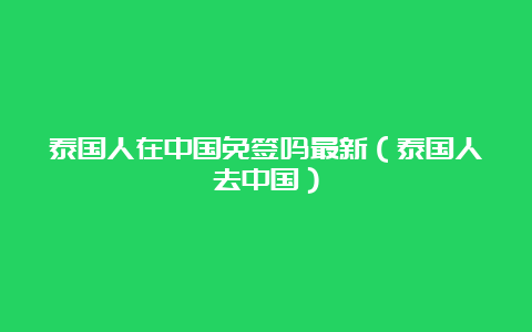 泰国人在中国免签吗最新（泰国人去中国）