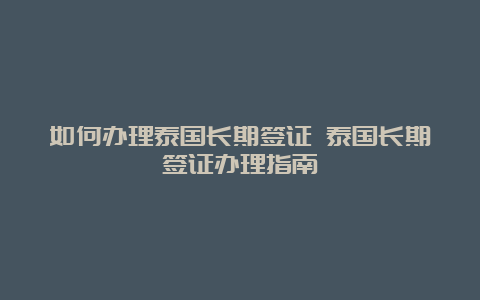 如何办理泰国长期签证 泰国长期签证办理指南