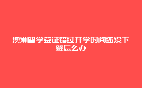 澳洲留学签证错过开学时间还没下签怎么办