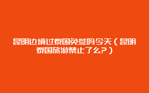 昆明边境过泰国免签吗今天（昆明泰国旅游禁止了么?）