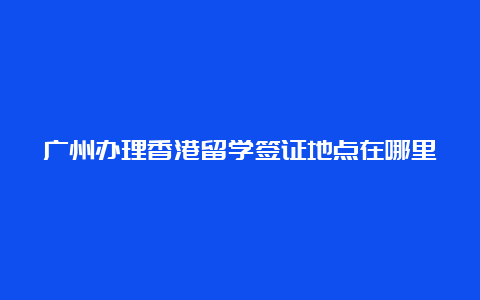 广州办理香港留学签证地点在哪里