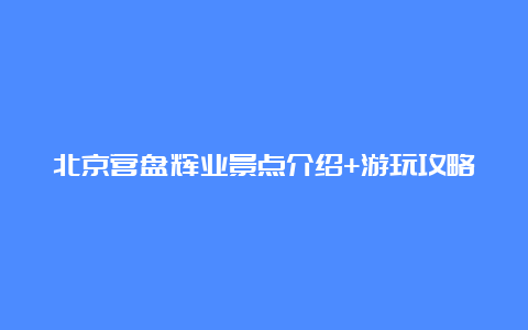 北京营盘辉业景点介绍+游玩攻略