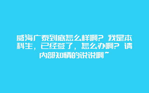 威海广泰到底怎么样啊? 我是本科生，已经签了，怎么办啊? 请内部知情的说说啊~