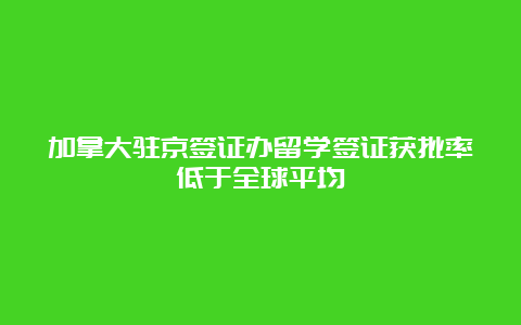 加拿大驻京签证办留学签证获批率低于全球平均