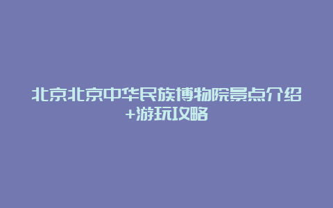 北京北京中华民族博物院景点介绍+游玩攻略