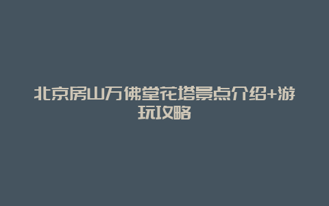 北京房山万佛堂花塔景点介绍+游玩攻略