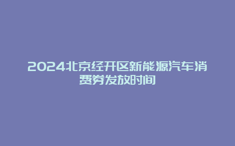 2024北京经开区新能源汽车消费券发放时间