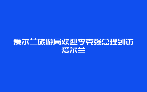 爱尔兰旅游局欢迎李克强总理到访爱尔兰