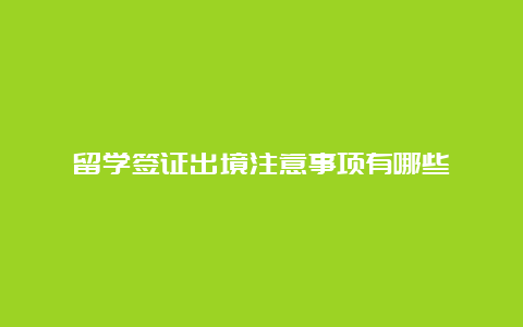 留学签证出境注意事项有哪些