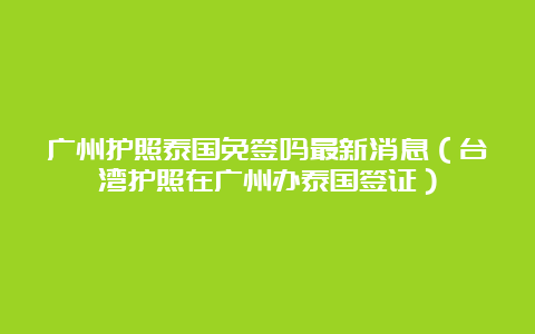 广州护照泰国免签吗最新消息（台湾护照在广州办泰国签证）