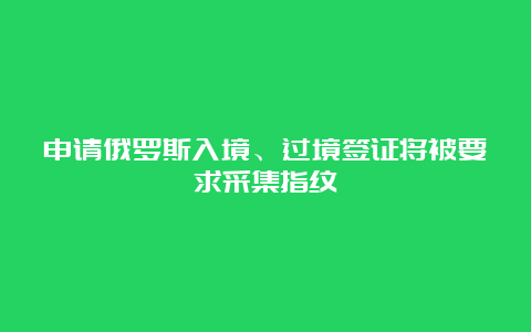 申请俄罗斯入境、过境签证将被要求采集指纹