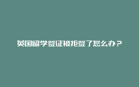 英国留学签证被拒签了怎么办？