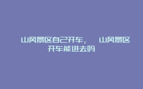 崂山风景区自己开车，崂山风景区开车能进去吗