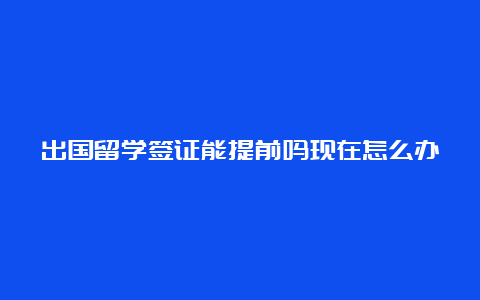 出国留学签证能提前吗现在怎么办