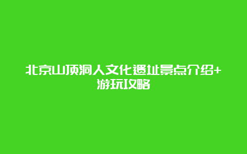 北京山顶洞人文化遗址景点介绍+游玩攻略