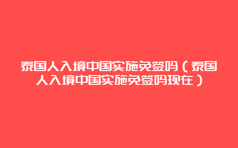 泰国人入境中国实施免签吗（泰国人入境中国实施免签吗现在）