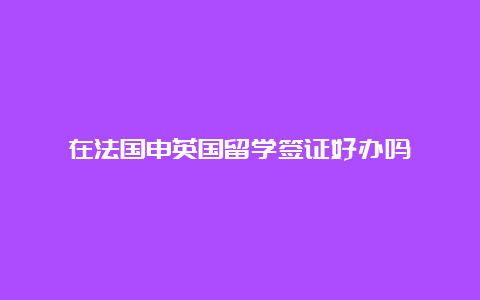 在法国申英国留学签证好办吗