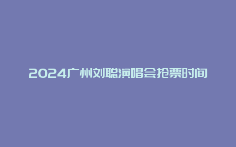 2024广州刘聪演唱会抢票时间