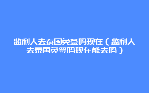 监利人去泰国免签吗现在（监利人去泰国免签吗现在能去吗）