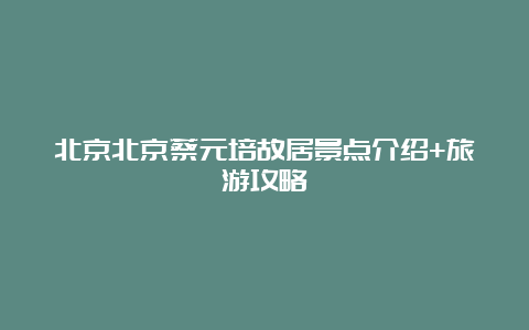 北京北京蔡元培故居景点介绍+旅游攻略