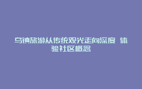 乌镇旅游从传统观光走向深度 体验社区概念