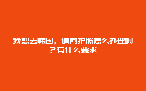 我想去韩国，请问护照怎么办理啊？有什么要求