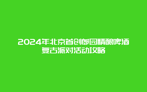 2024年北京首创郎园精酿啤酒复古派对活动攻略