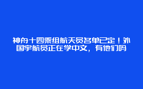 神舟十四乘组航天员名单已定！外国宇航员正在学中文，有他们吗