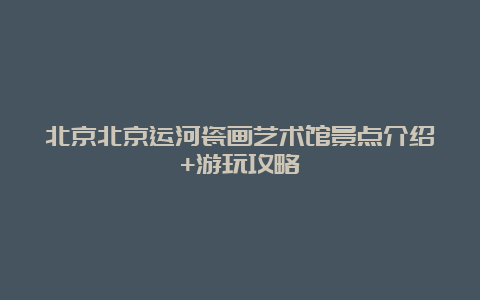 北京北京运河瓷画艺术馆景点介绍+游玩攻略