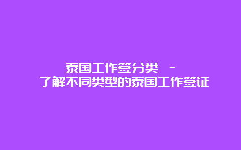 泰国工作签分类 – 了解不同类型的泰国工作签证