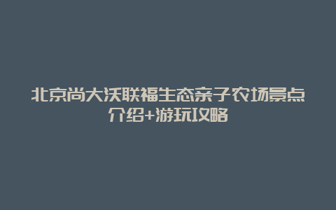 北京尚大沃联福生态亲子农场景点介绍+游玩攻略