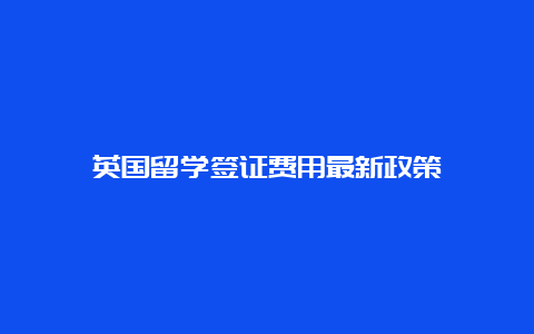 英国留学签证费用最新政策