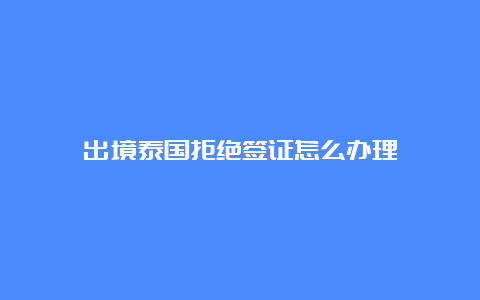 出境泰国拒绝签证怎么办理