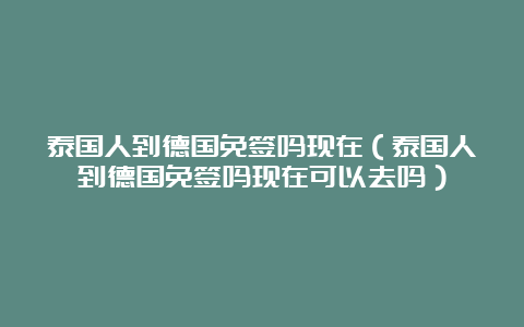 泰国人到德国免签吗现在（泰国人到德国免签吗现在可以去吗）