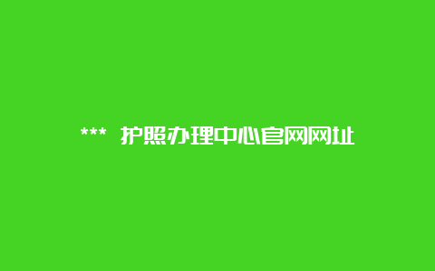 *** 护照办理中心官网网址