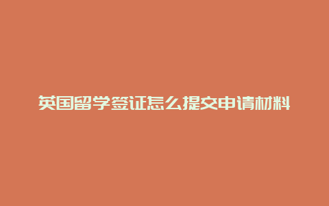 英国留学签证怎么提交申请材料