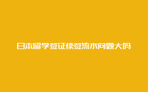 日本留学签证续签流水问题大吗