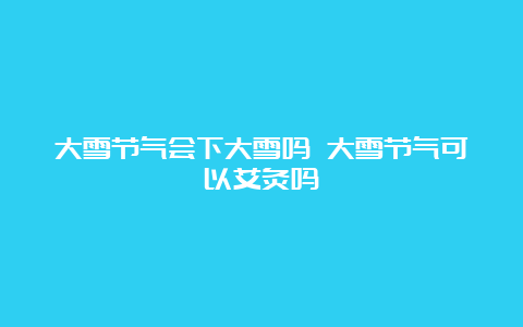 大雪节气会下大雪吗 大雪节气可以艾灸吗