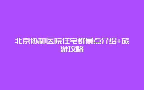 北京协和医院住宅群景点介绍+旅游攻略