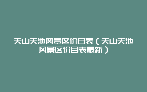 天山天池风景区价目表（天山天池风景区价目表最新）