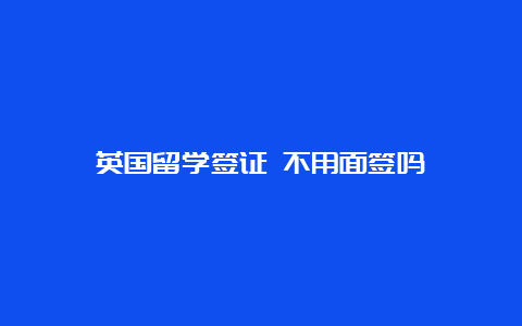 英国留学签证 不用面签吗