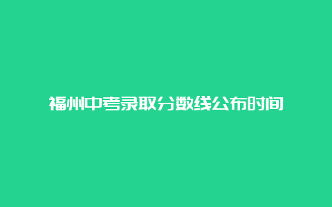 福州中考录取分数线公布时间